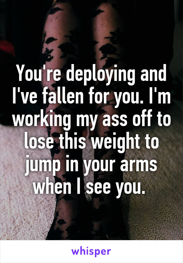 You're deploying and I've fallen for you. I'm working my ass off to lose this weight to jump in your arms when I see you. 