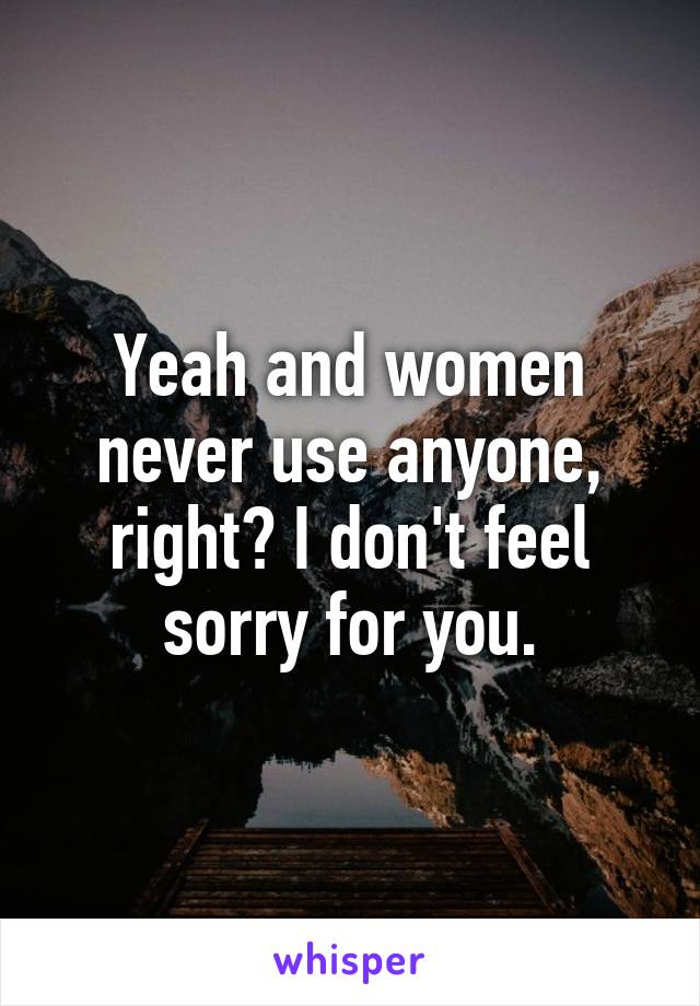 Yeah and women never use anyone, right? I don't feel sorry for you.