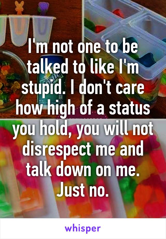 I'm not one to be talked to like I'm stupid. I don't care how high of a status you hold, you will not disrespect me and talk down on me. Just no.