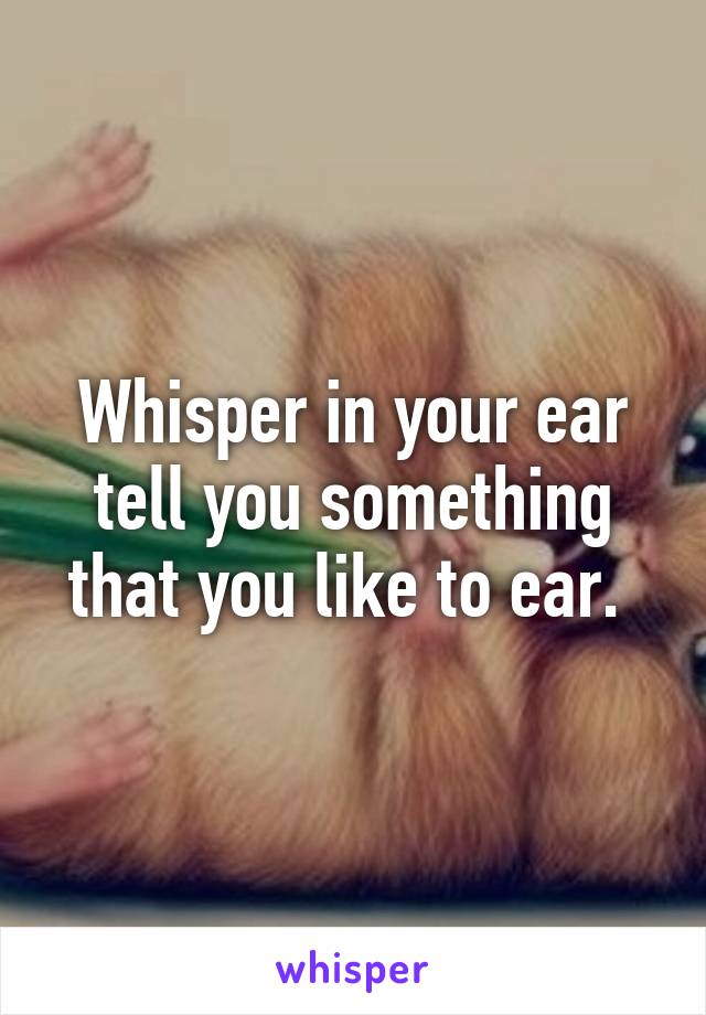 Whisper in your ear tell you something that you like to ear. 