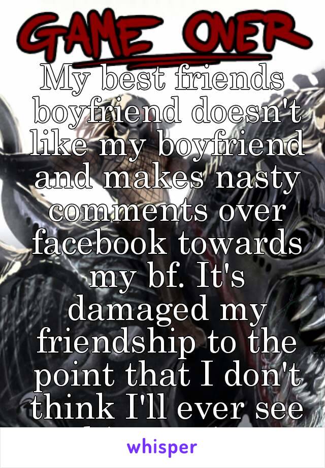 My best friends boyfriend doesn't like my boyfriend and makes nasty comments over facebook towards my bf. It's damaged my friendship to the point that I don't think I'll ever see him again.