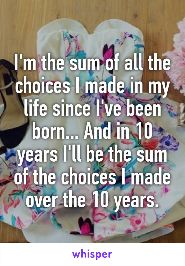 I'm the sum of all the choices I made in my life since I've been born... And in 10 years I'll be the sum of the choices I made over the 10 years.