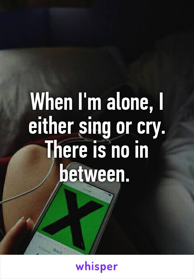 When I'm alone, I either sing or cry. There is no in between. 