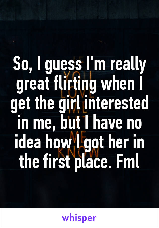 So, I guess I'm really great flirting when I get the girl interested in me, but I have no idea how I got her in the first place. Fml