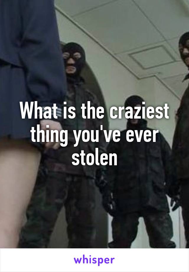 What is the craziest thing you've ever stolen