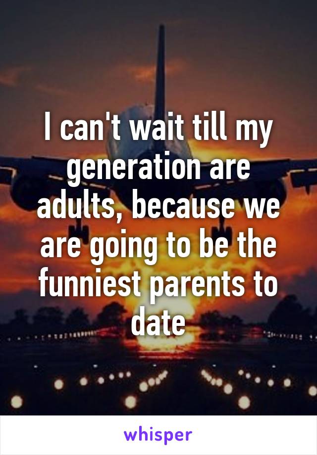 I can't wait till my generation are adults, because we are going to be the funniest parents to date