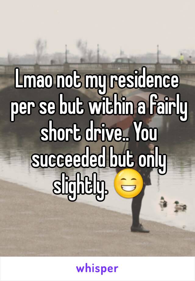 Lmao not my residence per se but within a fairly short drive.. You succeeded but only slightly. 😁