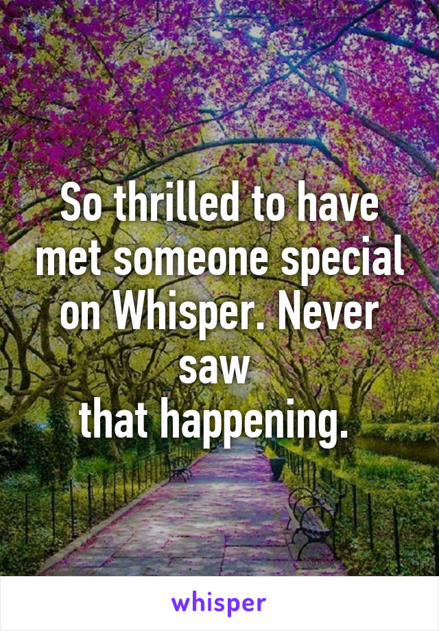 So thrilled to have met someone special on Whisper. Never saw 
that happening. 