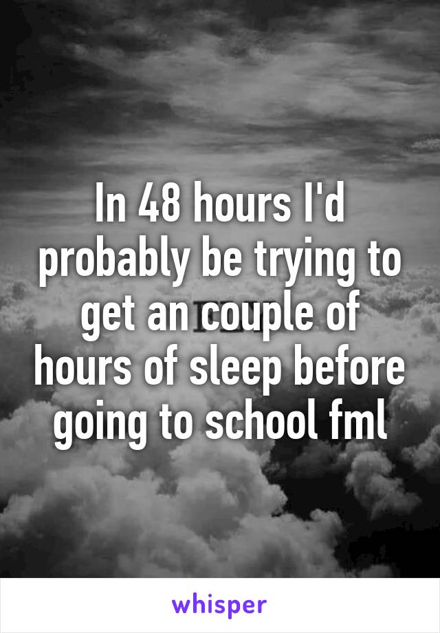 In 48 hours I'd probably be trying to get an couple of hours of sleep before going to school fml