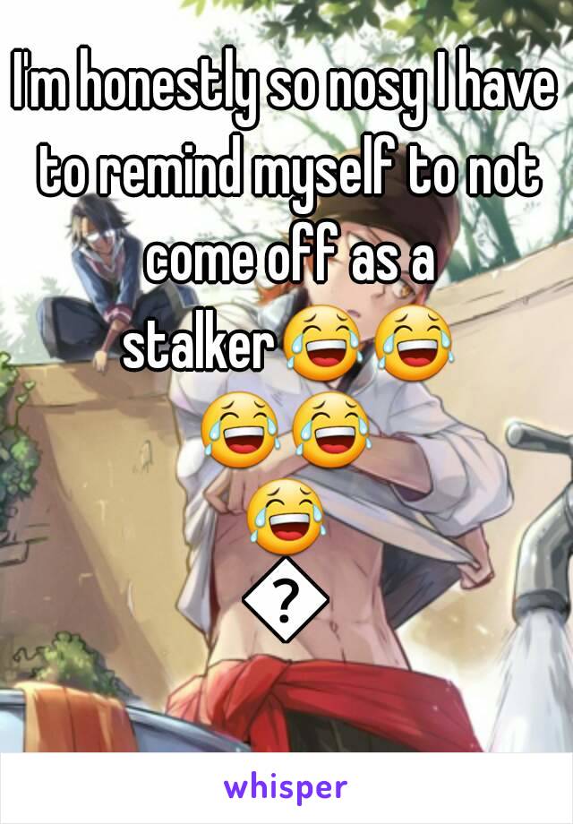 I'm honestly so nosy I have to remind myself to not come off as a stalker😂😂😂😂😂😂