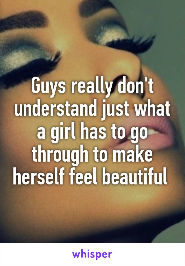 Guys really don't understand just what a girl has to go through to make herself feel beautiful 