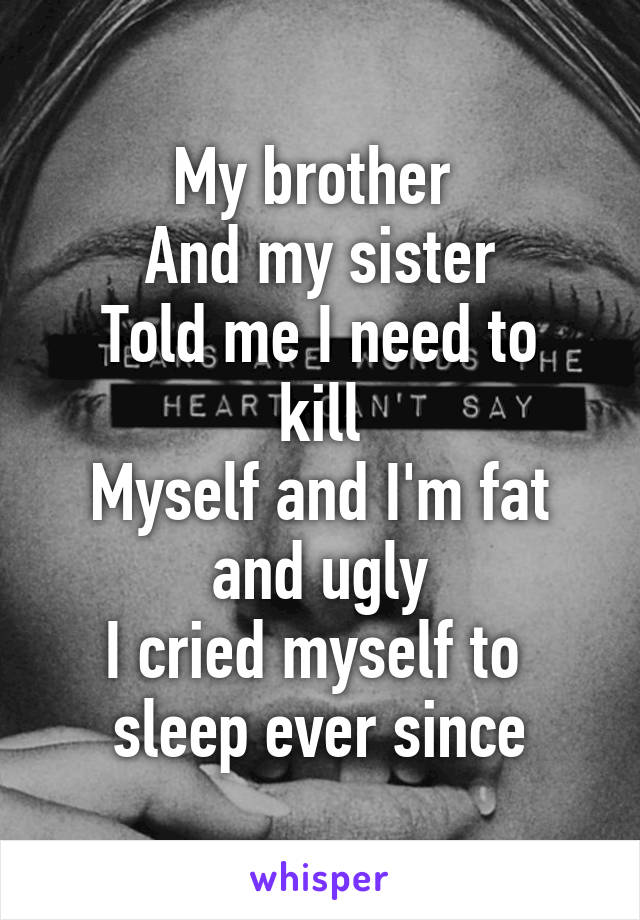 My brother 
And my sister
Told me I need to kill
Myself and I'm fat and ugly
I cried myself to 
sleep ever since