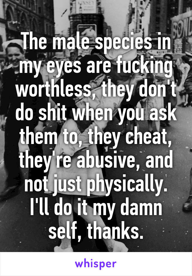 The male species in my eyes are fucking worthless, they don't do shit when you ask them to, they cheat, they're abusive, and not just physically. I'll do it my damn self, thanks.