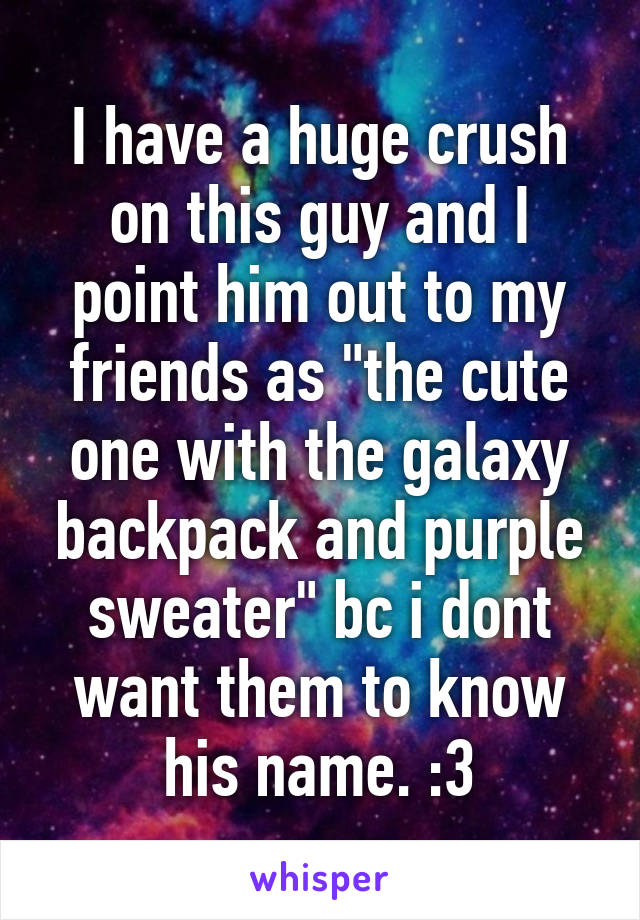 I have a huge crush on this guy and I point him out to my friends as "the cute one with the galaxy backpack and purple sweater" bc i dont want them to know his name. :3