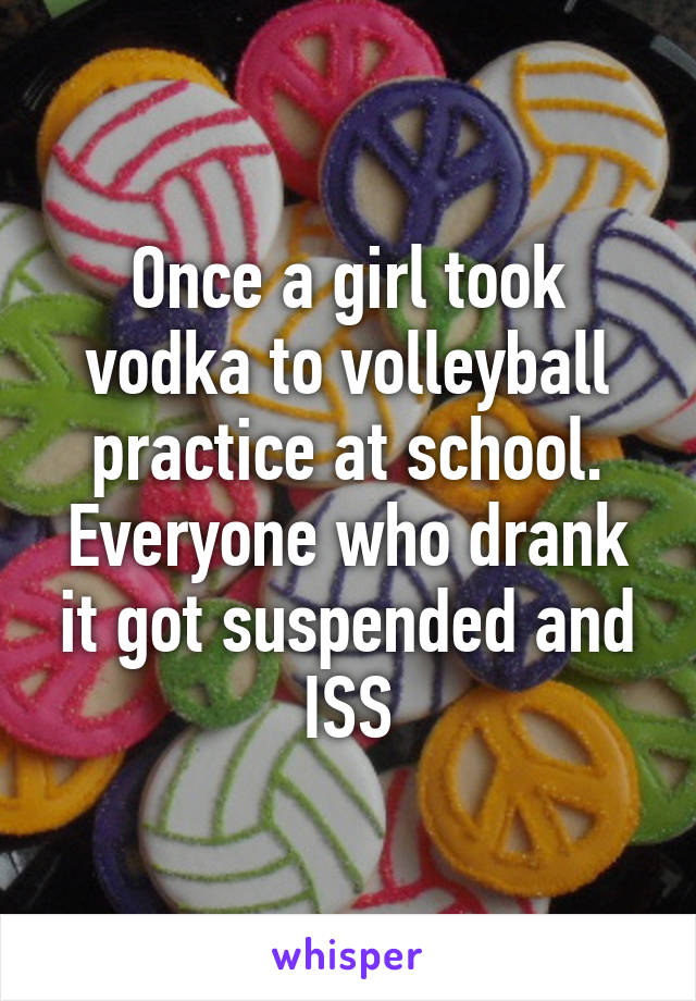 Once a girl took vodka to volleyball practice at school. Everyone who drank it got suspended and ISS