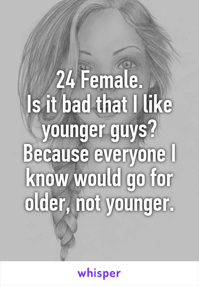 24 Female.
Is it bad that I like younger guys? Because everyone I know would go for older, not younger.