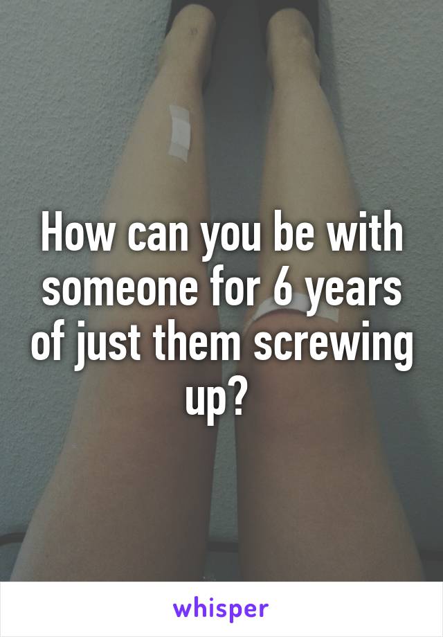 How can you be with someone for 6 years of just them screwing up? 