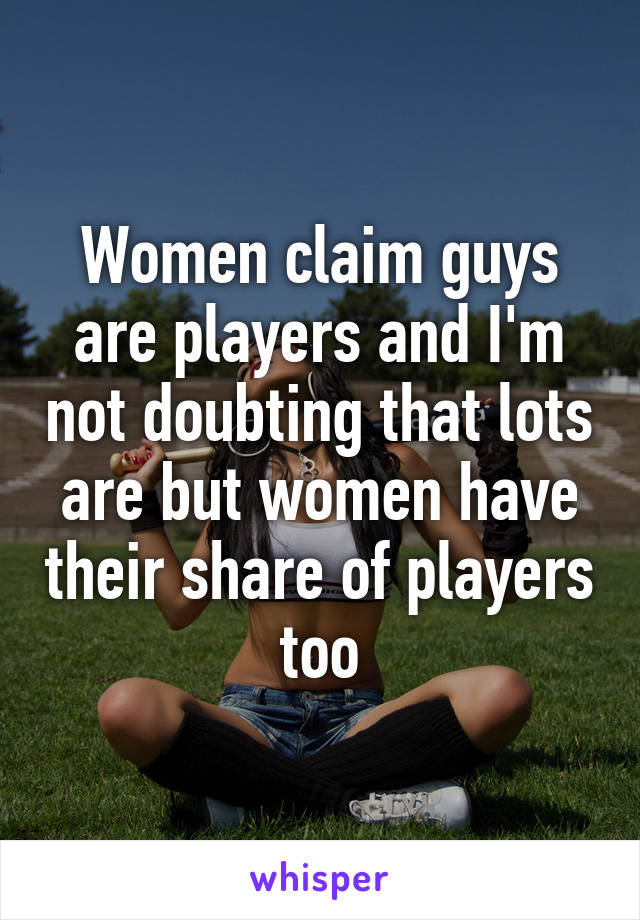 Women claim guys are players and I'm not doubting that lots are but women have their share of players too