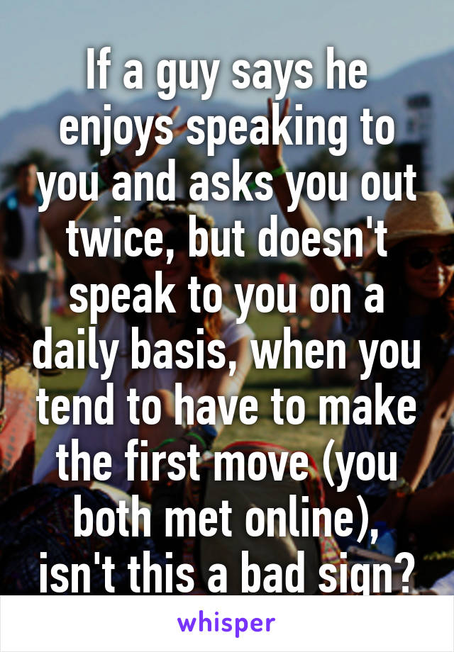 If a guy says he enjoys speaking to you and asks you out twice, but doesn't speak to you on a daily basis, when you tend to have to make the first move (you both met online), isn't this a bad sign?