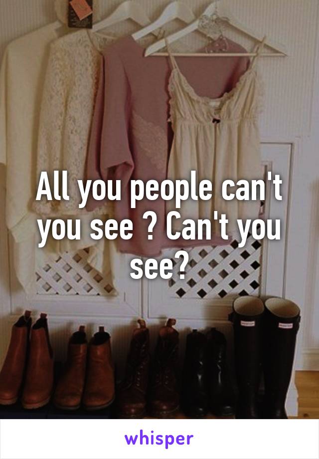 All you people can't you see ? Can't you see?