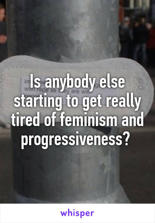 Is anybody else starting to get really tired of feminism and progressiveness? 