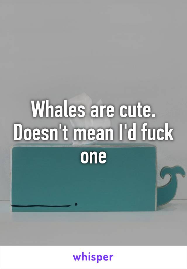 Whales are cute. Doesn't mean I'd fuck one