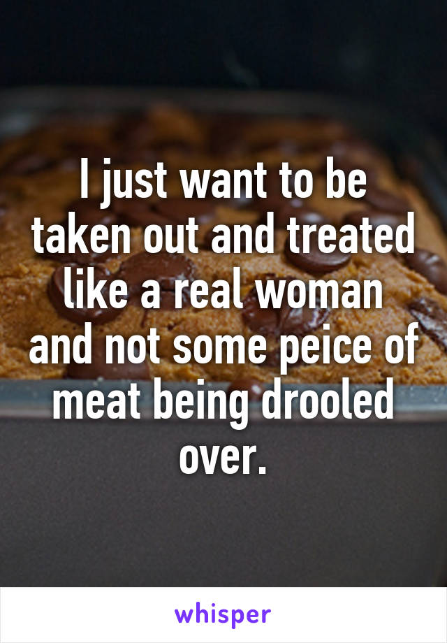 I just want to be taken out and treated like a real woman and not some peice of meat being drooled over.