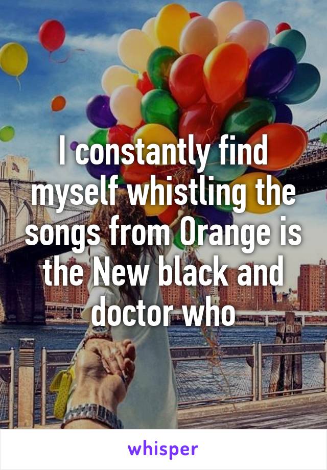 I constantly find myself whistling the songs from Orange is the New black and doctor who