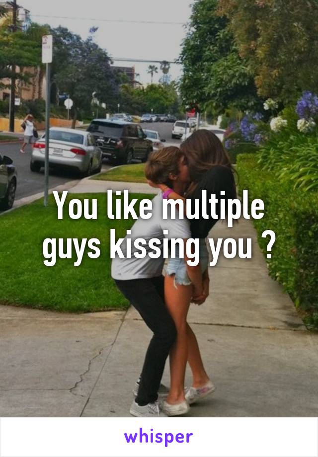 You like multiple guys kissing you ?