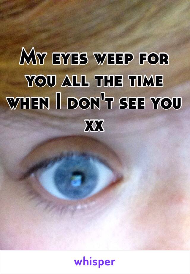 My eyes weep for you all the time when I don't see you xx