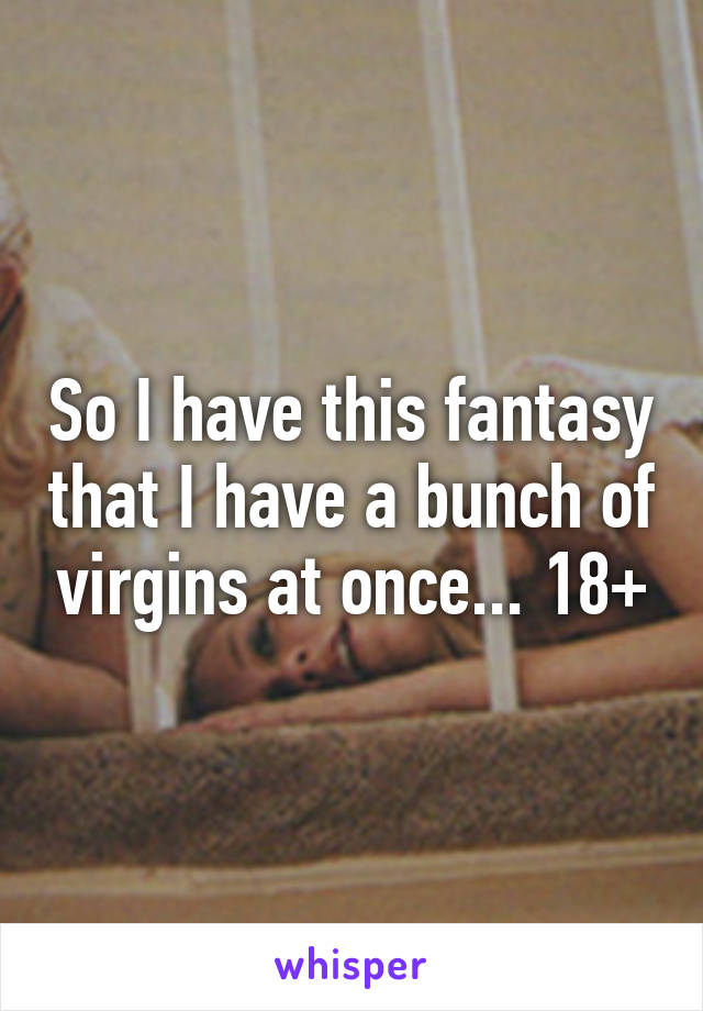 So I have this fantasy that I have a bunch of virgins at once... 18+