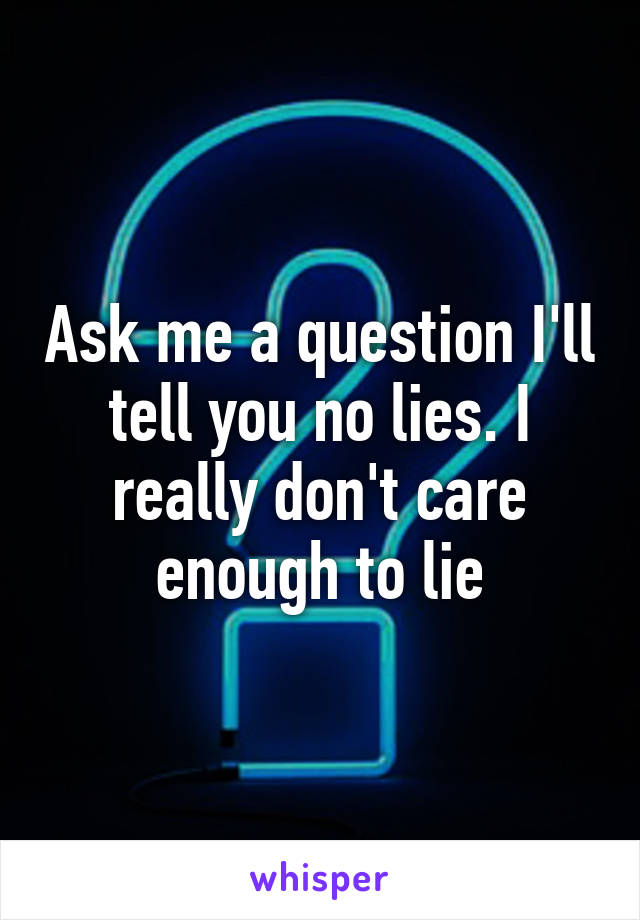 Ask me a question I'll tell you no lies. I really don't care enough to lie