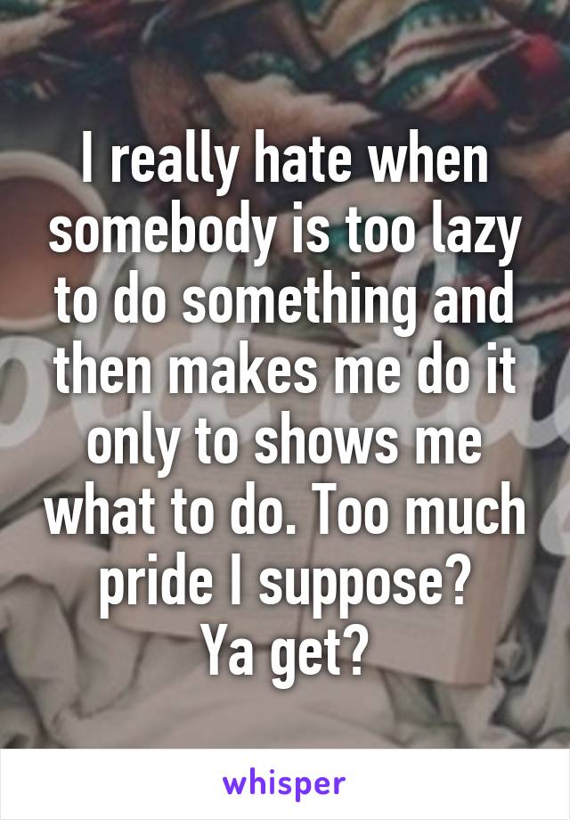 I really hate when somebody is too lazy to do something and then makes me do it only to shows me what to do. Too much pride I suppose?
Ya get?