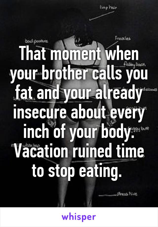 That moment when your brother calls you fat and your already insecure about every inch of your body. Vacation ruined time to stop eating. 