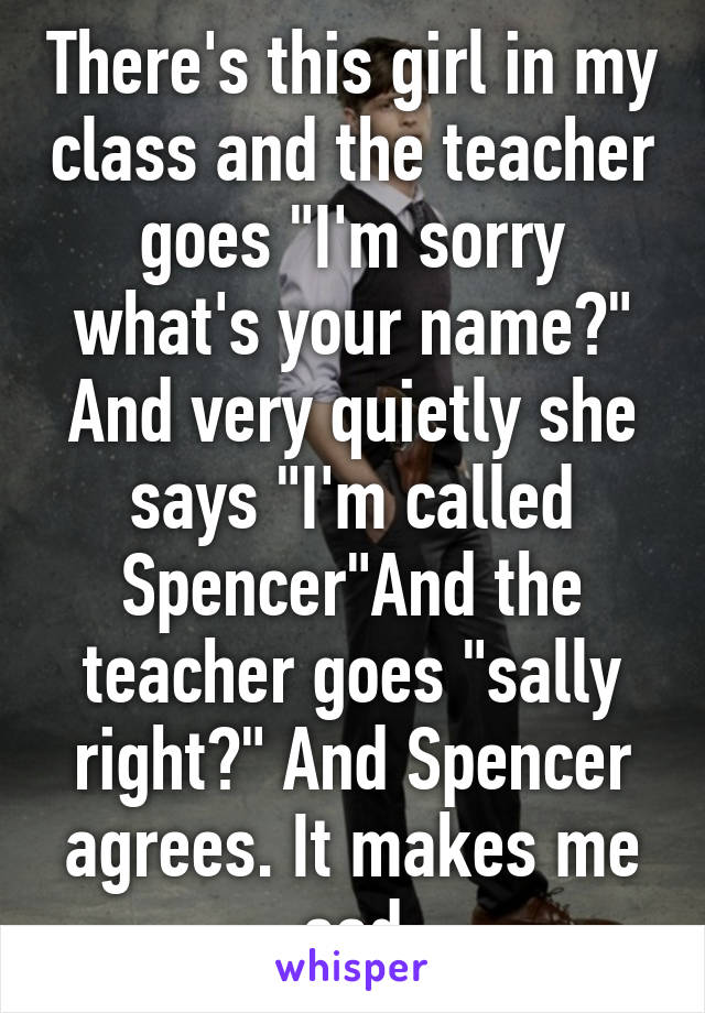 There's this girl in my class and the teacher goes "I'm sorry what's your name?" And very quietly she says "I'm called Spencer"And the teacher goes "sally right?" And Spencer agrees. It makes me sad