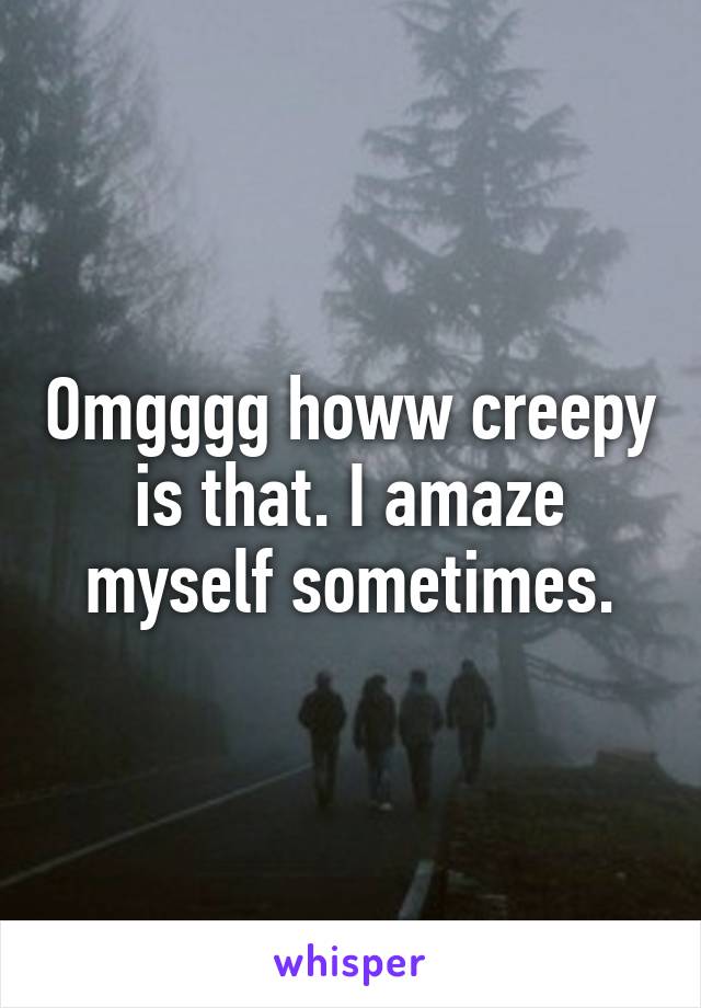 Omgggg howw creepy is that. I amaze myself sometimes.