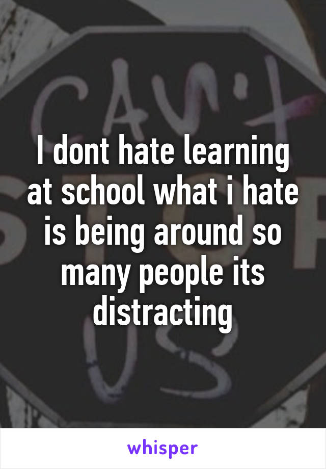 I dont hate learning at school what i hate is being around so many people its distracting