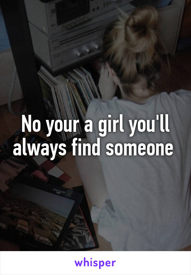 No your a girl you'll always find someone 