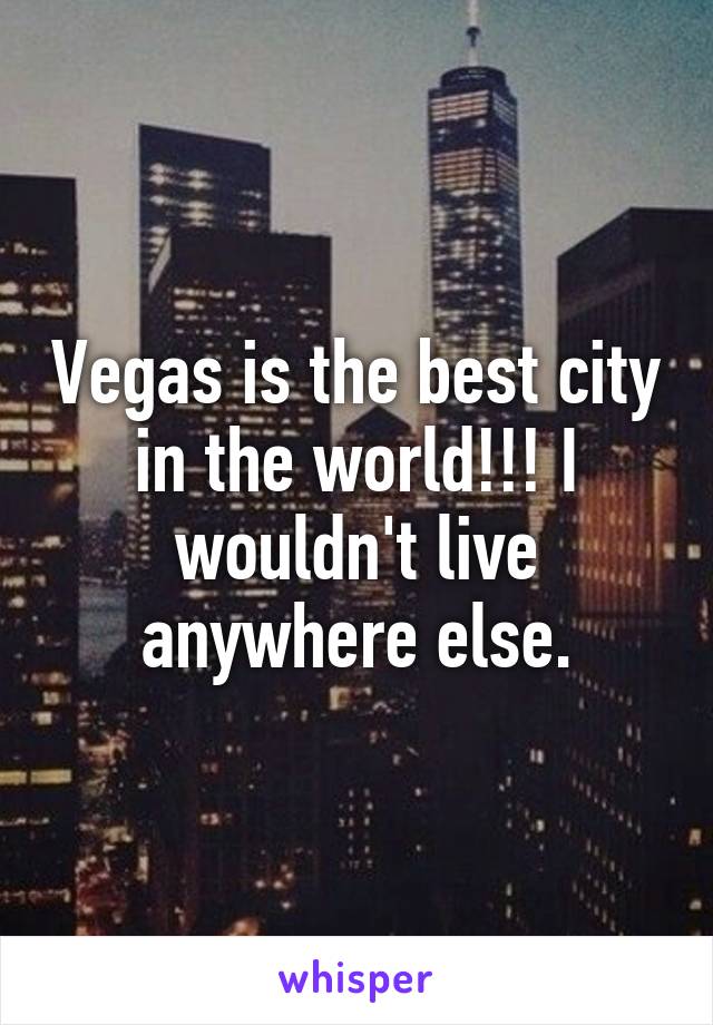 Vegas is the best city in the world!!! I wouldn't live anywhere else.