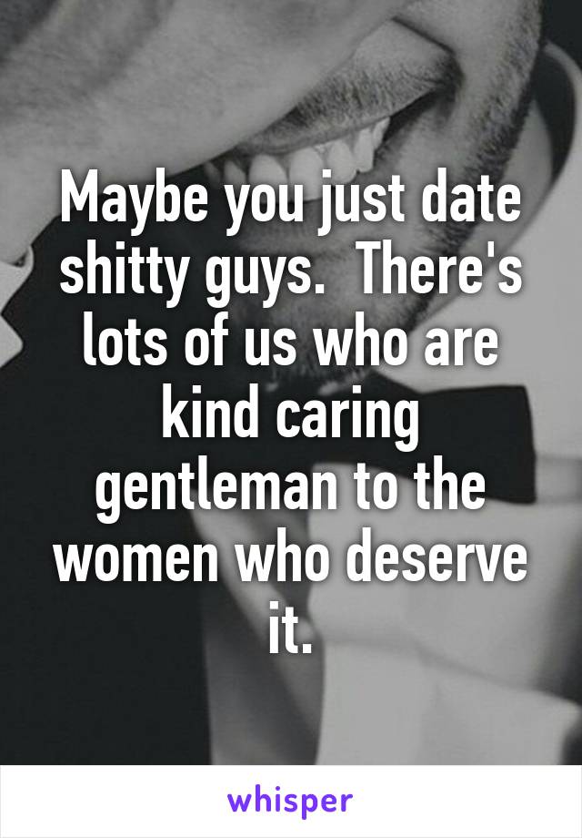 Maybe you just date shitty guys.  There's lots of us who are kind caring gentleman to the women who deserve it.