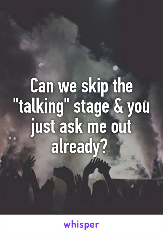 Can we skip the "talking" stage & you just ask me out already? 