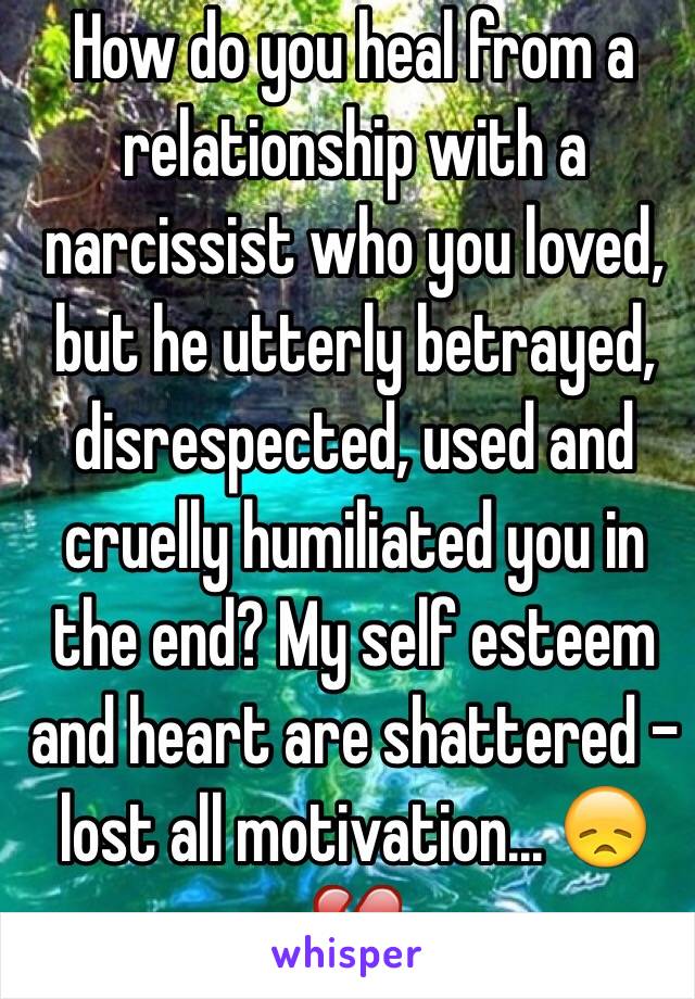 How do you heal from a relationship with a narcissist who you loved, but he utterly betrayed, disrespected, used and cruelly humiliated you in the end? My self esteem and heart are shattered - lost all motivation... 😞💔