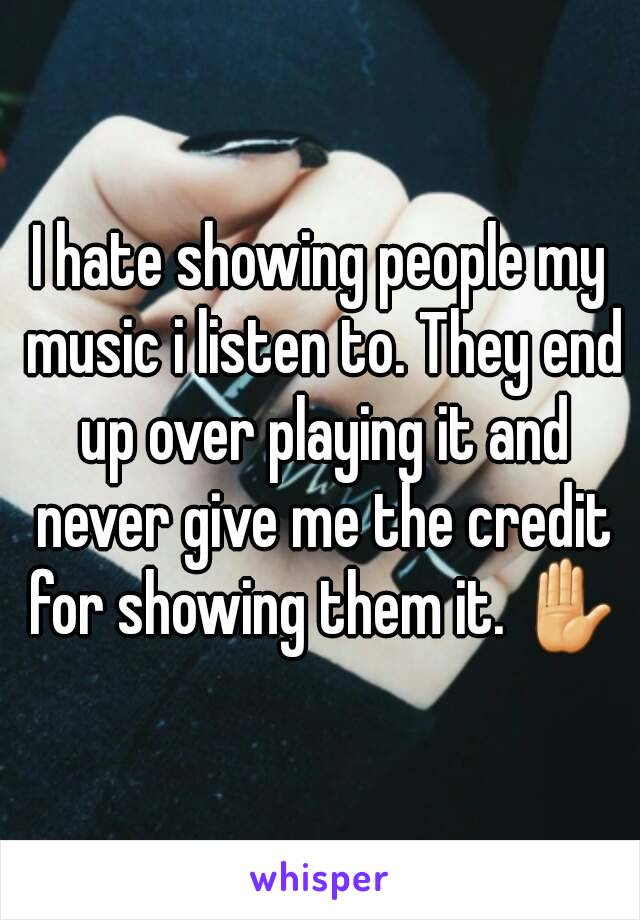 I hate showing people my music i listen to. They end up over playing it and never give me the credit for showing them it. ✋