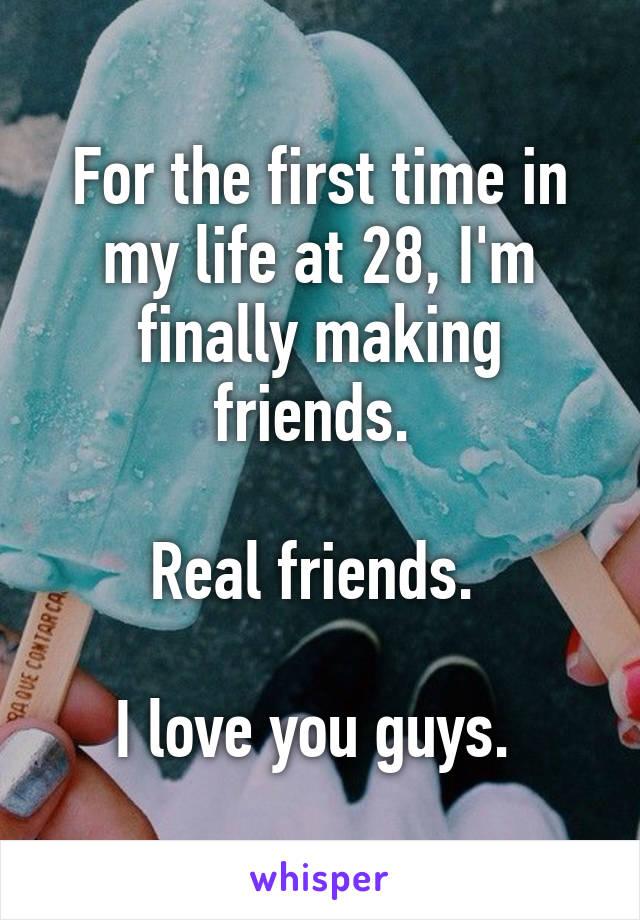 For the first time in my life at 28, I'm finally making friends. 

Real friends. 

I love you guys. 