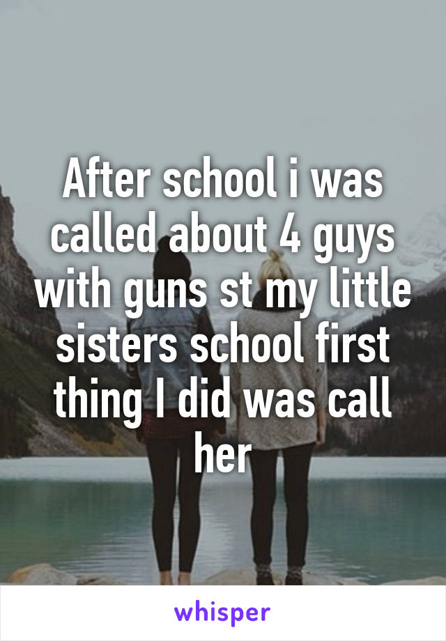 After school i was called about 4 guys with guns st my little sisters school first thing I did was call her