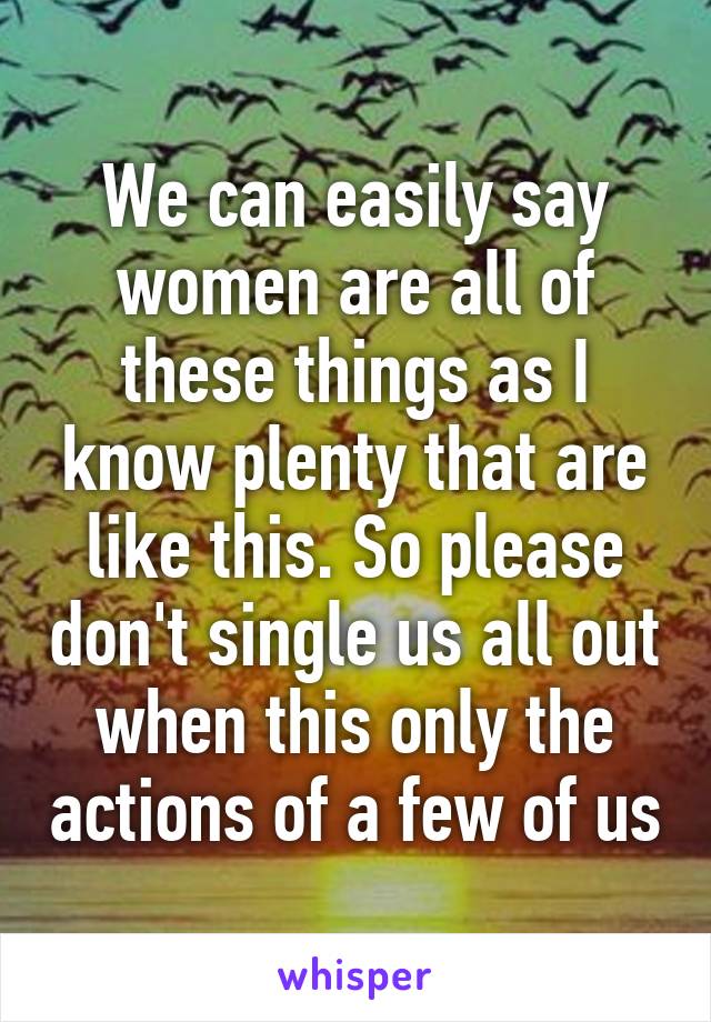 We can easily say women are all of these things as I know plenty that are like this. So please don't single us all out when this only the actions of a few of us