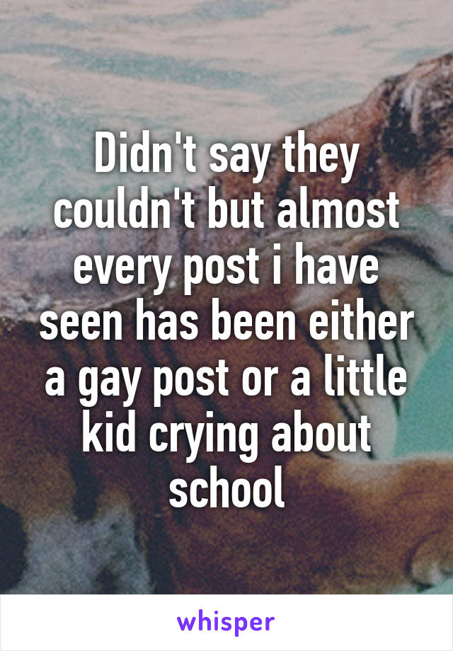 Didn't say they couldn't but almost every post i have seen has been either a gay post or a little kid crying about school