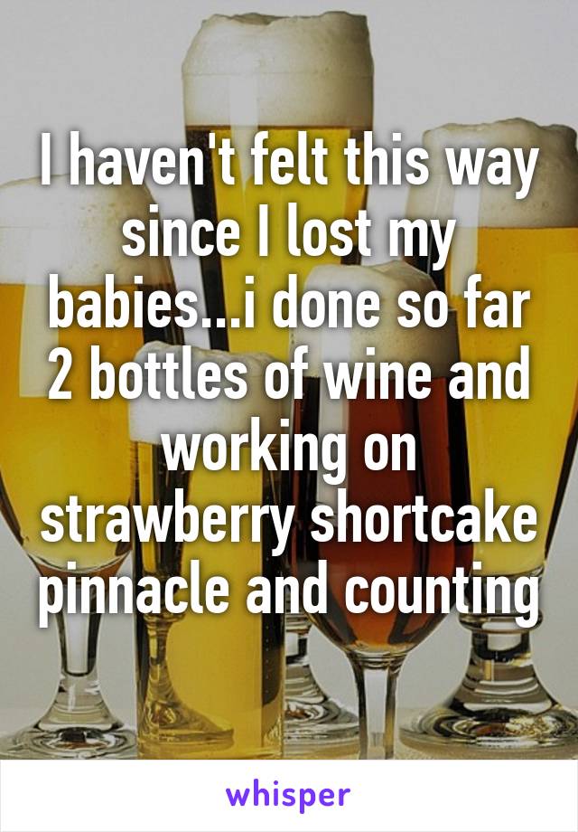 I haven't felt this way since I lost my babies...i done so far 2 bottles of wine and working on strawberry shortcake pinnacle and counting 