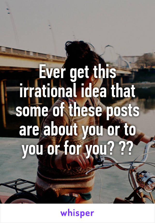 Ever get this irrational idea that some of these posts are about you or to you or for you? ??