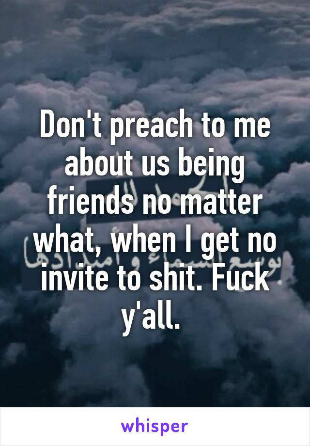 Don't preach to me about us being friends no matter what, when I get no invite to shit. Fuck y'all. 